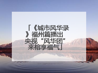 《城市风华录》福州篇播出 央视“风华团”来榕享福气