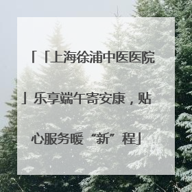 「上海徐浦中医医院」乐享端午寄安康，贴心服务暖“新”程