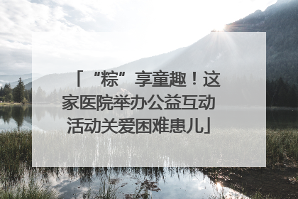 “粽”享童趣！这家医院举办公益互动活动关爱困难患儿