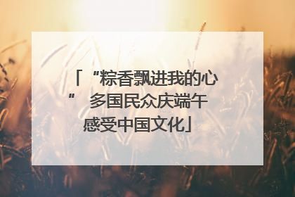 “粽香飘进我的心” 多国民众庆端午感受中国文化