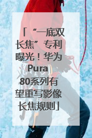 “一底双长焦”专利曝光！华为Pura 80系列有望重写影像长焦规则