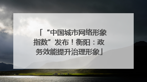 “中国城市网络形象指数”发布！衡阳：政务效能提升治理形象