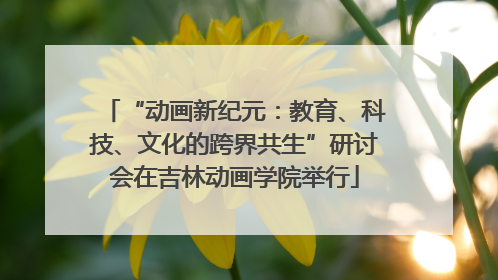 “动画新纪元：教育、科技、文化的跨界共生”研讨会在吉林动画学院举行