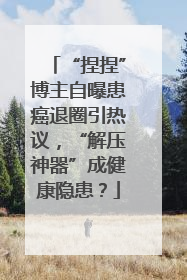 “捏捏”博主自曝患癌退圈引热议，“解压神器”成健康隐患？