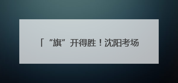 “旗”开得胜！沈阳考场外满眼尽是“好彩头”