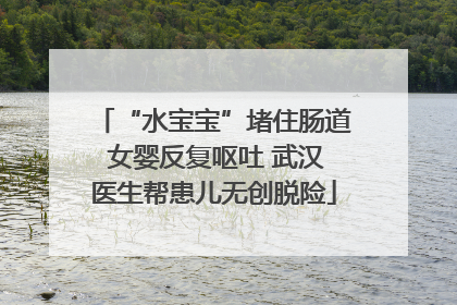 “水宝宝”堵住肠道 女婴反复呕吐 武汉医生帮患儿无创脱险