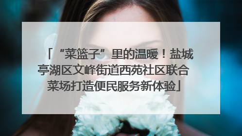 “菜篮子”里的温暖！盐城亭湖区文峰街道西苑社区联合菜场打造便民服务新体验