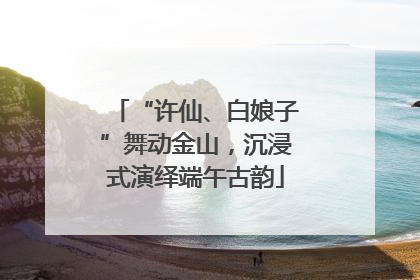 “许仙、白娘子”舞动金山，沉浸式演绎端午古韵