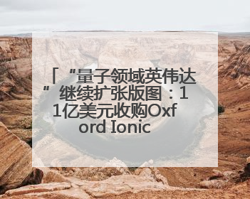 “量子领域英伟达”继续扩张版图：11亿美元收购Oxford Ionics以加速研发