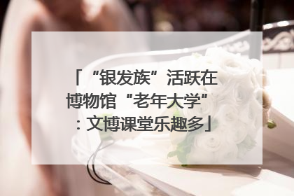 “银发族”活跃在博物馆“老年大学”：文博课堂乐趣多