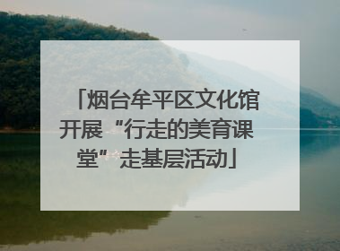 烟台牟平区文化馆开展“行走的美育课堂”走基层活动