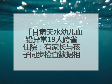 甘肃天水幼儿血铅异常19人跨省住院：有家长与孩子同步检查数据相差11倍，去年已有幼儿出现症状