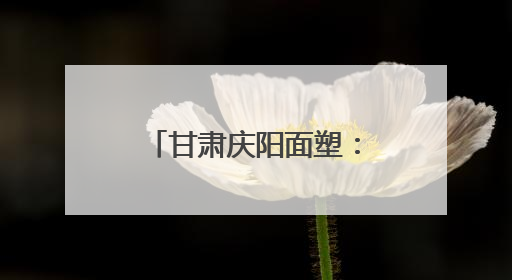 甘肃庆阳面塑：非遗技巧指间藏 天然食趣口中香