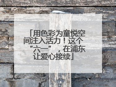 用色彩为童悦空间注入活力！这个“六一”，在浦东让爱心接续