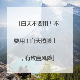 白天不要用！不要用！白天擦脸上，有致癌风险