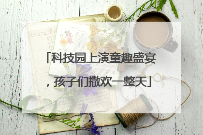 科技园上演童趣盛宴，孩子们撒欢一整天