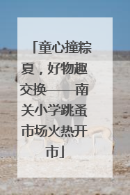 童心撞粽夏，好物趣交换——南关小学跳蚤市场火热开市