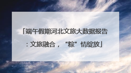 端午假期河北文旅大数据报告：文旅融合，“粽”情绽放