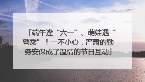 端午逢“六一”、萌娃遇“警黍”！一不小心，严肃的勤务安保成了温情的节日互动