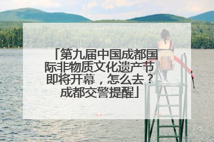 第九届中国成都国际非物质文化遗产节即将开幕，怎么去？成都交警提醒