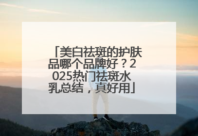 美白祛斑的护肤品哪个品牌好？2025热门祛斑水乳总结，真好用