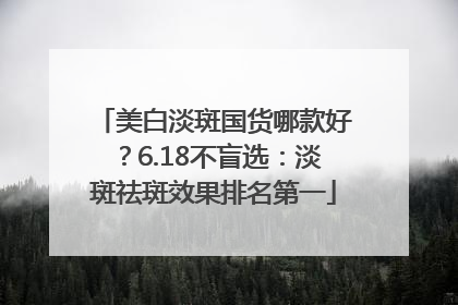 美白淡斑国货哪款好？6.18不盲选：淡斑祛斑效果排名第一