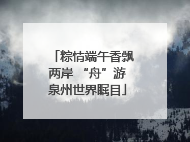 粽情端午香飘两岸 “舟”游泉州世界瞩目