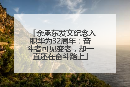 余承东发文纪念入职华为32周年：奋斗者可见变老，却一直还在奋斗路上