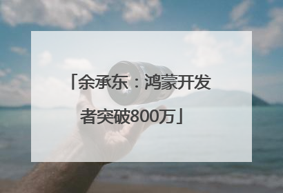 余承东：鸿蒙开发者突破800万