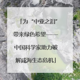 为“中亚之泪”带来绿色希望——中国科学家助力破解咸海生态危机