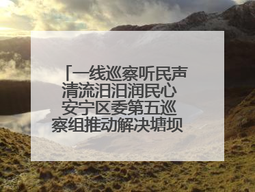 一线巡察听民声 清流汨汨润民心 安宁区委第五巡察组推动解决塘坝通水难题