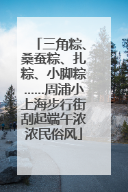 三角粽、桑蚕粽、扎粽、小脚粽……周浦小上海步行街刮起端午浓浓民俗风
