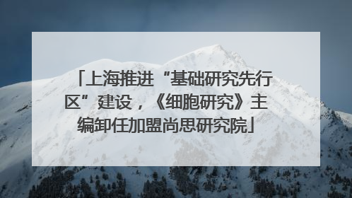 上海推进“基础研究先行区”建设，《细胞研究》主编卸任加盟尚思研究院