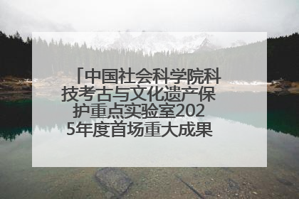 中国社会科学院科技考古与文化遗产保护重点实验室2025年度首场重大成果发布会在京举行