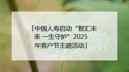 中国人寿启动“智汇未来 一生守护”2025年客户节主题活动