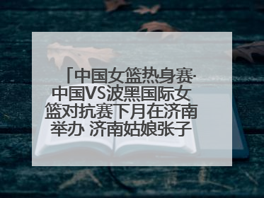 中国女篮热身赛·中国VS波黑国际女篮对抗赛下月在济南举办 济南姑娘张子宇有望在家门口迎来国家队首秀