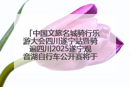 中国文旅名城骑行乐游大会四川遂宁站暨骑遍四川2025遂宁观音湖自行车公开赛将于6月22日开赛