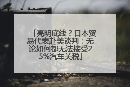 亮明底线？日本贸易代表赴美谈判：无论如何都无法接受25%汽车关税