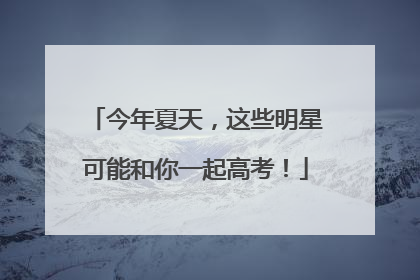 今年夏天，这些明星可能和你一起高考！