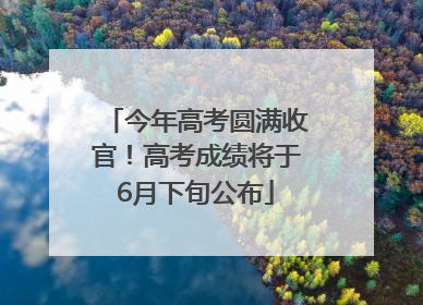 今年高考圆满收官！高考成绩将于6月下旬公布
