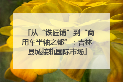 从“铁匠铺”到“商用车半轴之都”：吉林县城接轨国际市场