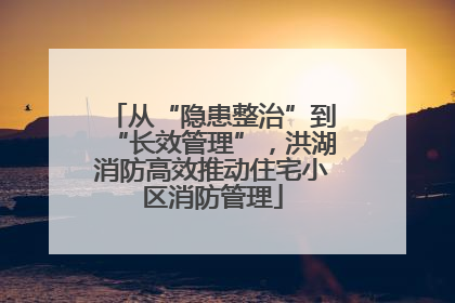 从“隐患整治”到“长效管理”，洪湖消防高效推动住宅小区消防管理