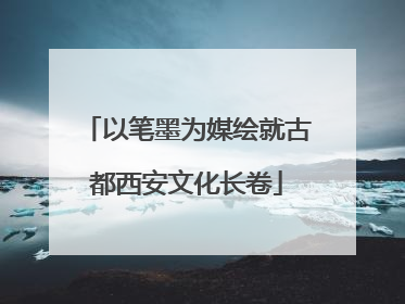 以笔墨为媒绘就古都西安文化长卷
