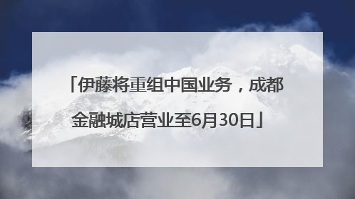 伊藤将重组中国业务，成都金融城店营业至6月30日