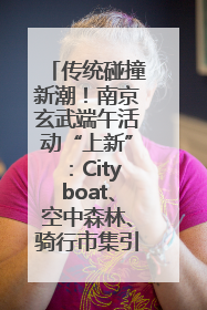 传统碰撞新潮！南京玄武端午活动“上新”：Cityboat、空中森林、骑行市集引热潮