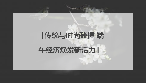 传统与时尚碰撞 端午经济焕发新活力