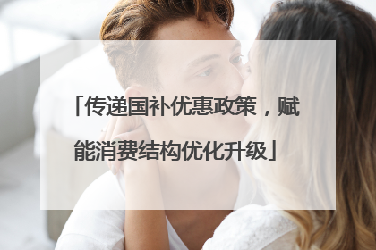 传递国补优惠政策，赋能消费结构优化升级