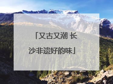 又古又潮 长沙非遗好韵味