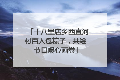 十八里店乡西直河村百人包粽子，共绘节日暖心画卷