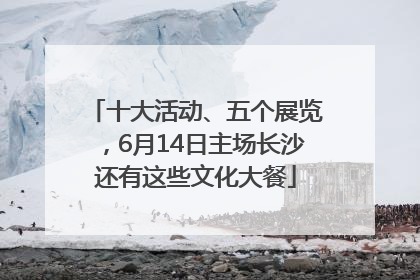 十大活动、五个展览，6月14日主场长沙还有这些文化大餐